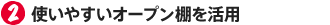 2.使いやすいオープン棚を活用