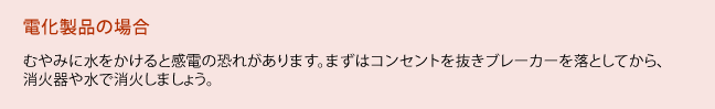 電化製品の場合、むやみに水をかけると感電の恐れがあります。まずはコンセントを抜きブレーカーを落としてから、消火器や水で消火しましょう。