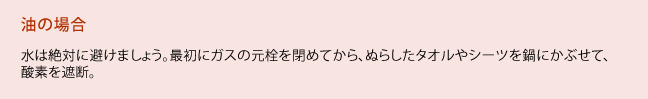 油の場合、水は絶対に避けましょう。最初にガスの元栓を閉めてから、ぬらしたタオルやシーツを鍋にかぶせて、酸素を遮断。