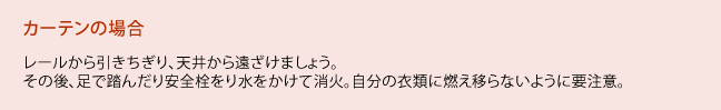 カーテンの場合、レールから引きちぎり、天井から遠ざけましょう。その後、足で踏んだり安全栓をり水をかけて消火。自分の衣類に燃え移らないように要注意。