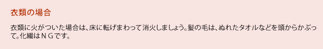 衣類に火がついた場合は、床に転げまわって消火しましょう。髪の毛は、ぬれたタオルなどを頭からかぶって。化繊はＮＧです。