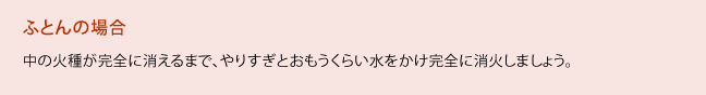 布団の場合、中の火種が完全に消えるまで、やりすぎとおもうくらい水をかけ完全に消火しましょう。