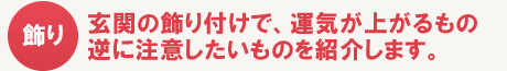 玄関の飾り付けで、運気が上がるもの逆に注意したいものを紹介します。