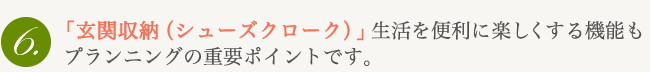 「玄関収納（シューズクローク）」生活を便利に楽しくする機能もプランニングの重要ポイントです。