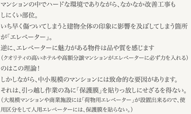 マンションの中でハードな環境でありながら、なかなか改善工事もしにくい部位。いち早く傷ついてしまうと建物全体の印象に影響を及ぼしてしまう箇所が「エレベーター」。逆に、エレベーターに魅力がある物件は品や質を感じます（クオリティの高いホテルや高額分譲マンションがエレベーターに必ず力を入れる）のはこの理論！しかしながら、中小規模のマンションには致命的な要因があります。それは、引っ越し作業の為に「保護膜」を貼りっ放しにせざるを得ない。（大規模マンションや商業施設には「荷物用エレベーター」が設置出来るので、使用区分をして人用エレベーターには、保護膜を貼らない。）