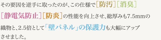 その要因を逆手に取ったのが、この仕様で［防汚］［消臭］［静電気防止］［防炎］の性能を向上させ、総厚みも7.5mmの織物と、2.5倍として「壁パネル」の保護力も大幅にアップさせました。