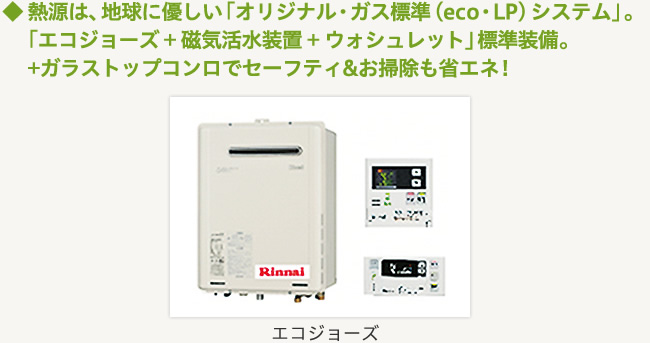 ◆熱源は、地球に優しい「オリジナル・ガス標準（eco・LP）システム」。「エコジョーズ+磁気活水装置+ウォシュレット」標準装備。+ガラストップコンロでセーフティ&お掃除も省エネ！