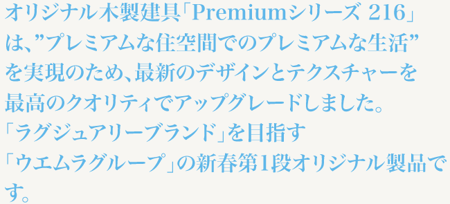 オリジナル木製建具「Premiumシリーズ 216」は、”プレミアムな住空間でのプレミアムな生活”を実現のため、最新のデザインとテクスチャーを最高のクオリティでアップグレードしました。「ラグジュアリーブランド」を目指す「ウエムラグループ」の新春第1段オリジナル製品です。