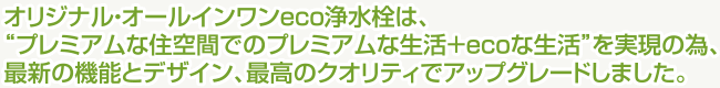 オリジナル・オールインワンeco浄水栓は、“プレミアムな住空間でのプレミアムな生活＋ecoな生活”を実現の為、最新の機能とデザイン、最高のクオリティでアップグレードしました。