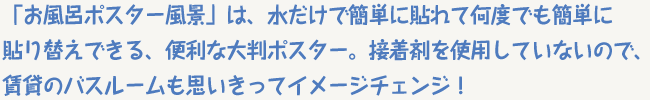 「お風呂ポスター風景」は、水だけで簡単に貼れて何度でも簡単に貼り替えできる、便利な大判ポスター。接着剤を使用していないので、賃貸のバスルームも思いきってイメージチェンジ！